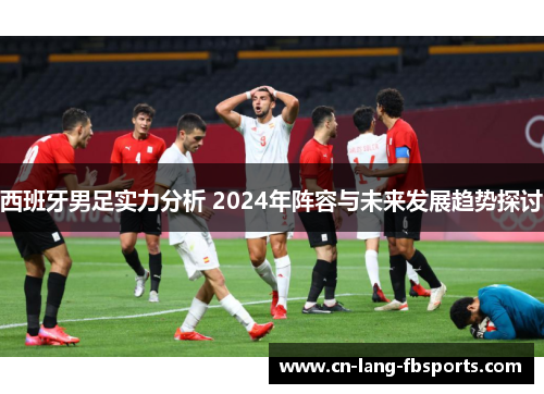 西班牙男足实力分析 2024年阵容与未来发展趋势探讨