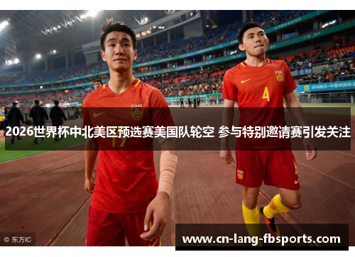 2026世界杯中北美区预选赛美国队轮空 参与特别邀请赛引发关注