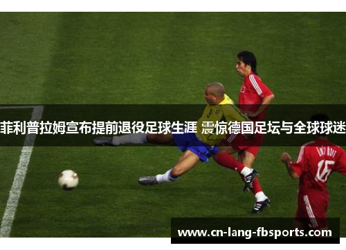 菲利普拉姆宣布提前退役足球生涯 震惊德国足坛与全球球迷